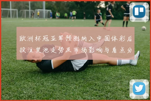 欧洲杯冠亚军预测纳入中国体彩后投注奖池走势及市场影响与看点分析