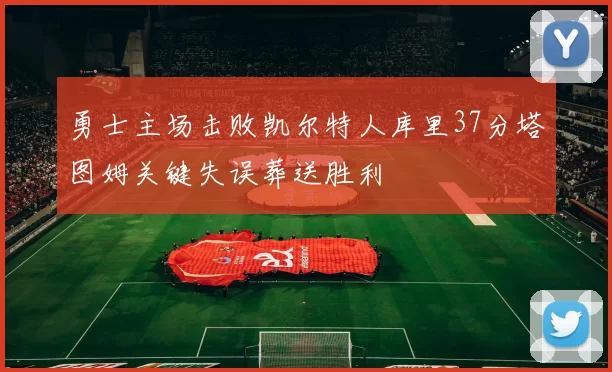 勇士主场击败凯尔特人库里37分塔图姆关键失误葬送胜利