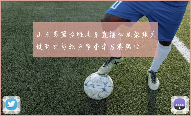 山东男篮险胜北京直播回放聚焦关键时刻与积分争夺季后赛席位