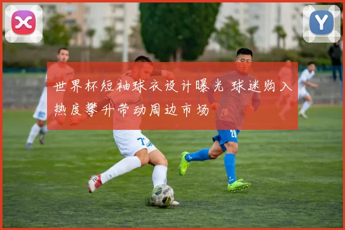 世界杯短袖球衣设计曝光 球迷购入热度攀升带动周边市场