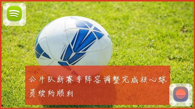 公牛队新赛季阵容调整完成核心球员续约顺利