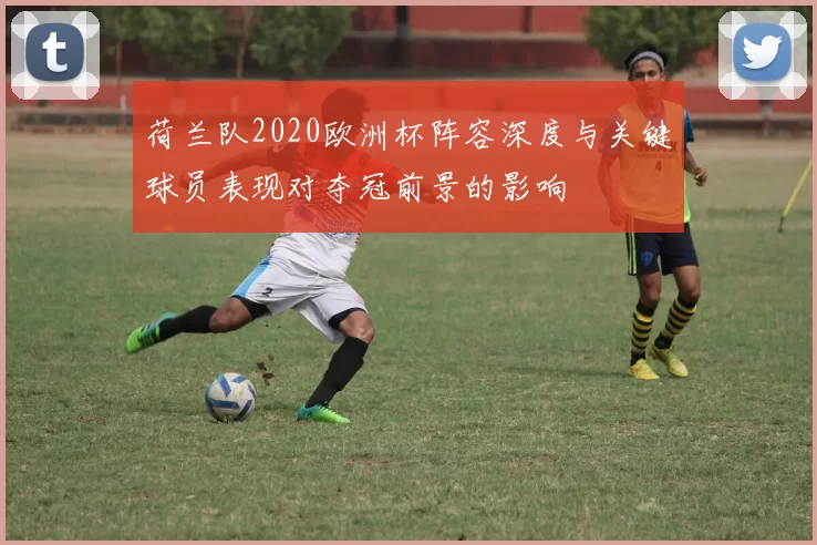 荷兰队2020欧洲杯阵容深度与关键球员表现对夺冠前景的影响
