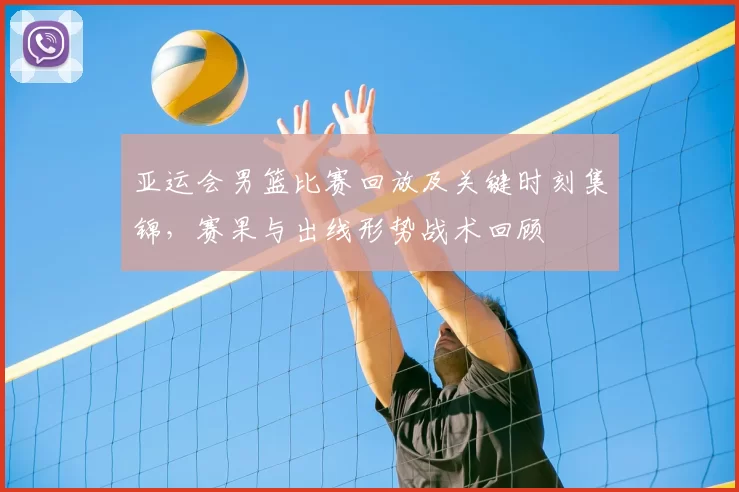 亚运会男篮比赛回放及关键时刻集锦，赛果与出线形势战术回顾