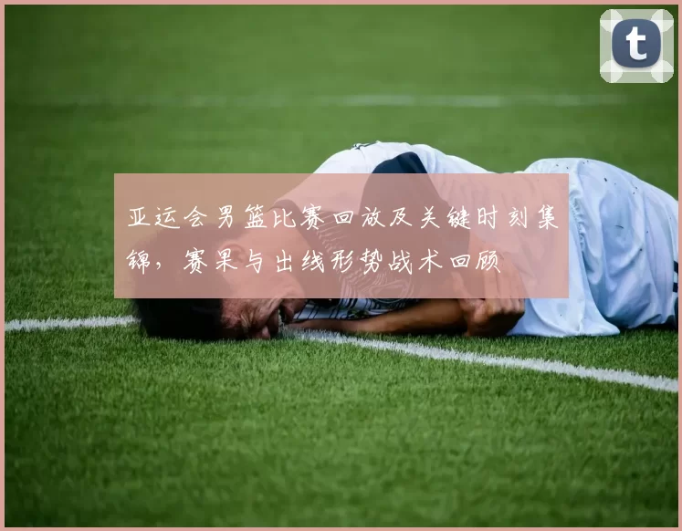 亚运会男篮比赛回放及关键时刻集锦，赛果与出线形势战术回顾