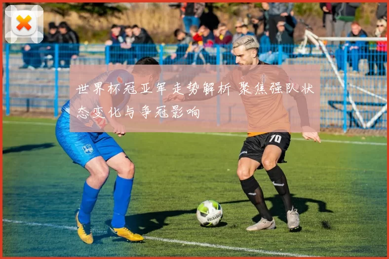 世界杯冠亚军走势解析 聚焦强队状态变化与争冠影响