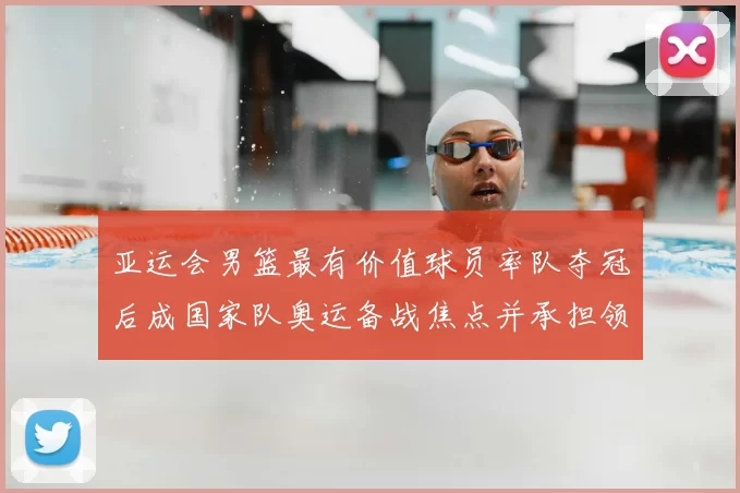 亚运会男篮最有价值球员率队夺冠后成国家队奥运备战焦点并承担领袖重任